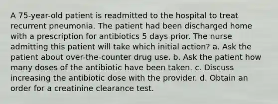 A 75-year-old patient is readmitted to the hospital to treat recurrent pneumonia. The patient had been discharged home with a prescription for antibiotics 5 days prior. The nurse admitting this patient will take which initial action? a. Ask the patient about over-the-counter drug use. b. Ask the patient how many doses of the antibiotic have been taken. c. Discuss increasing the antibiotic dose with the provider. d. Obtain an order for a creatinine clearance test.