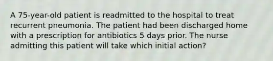 A 75-year-old patient is readmitted to the hospital to treat recurrent pneumonia. The patient had been discharged home with a prescription for antibiotics 5 days prior. The nurse admitting this patient will take which initial action?