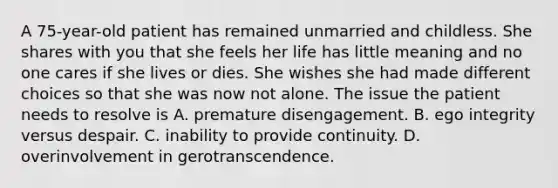 A 75-year-old patient has remained unmarried and childless. She shares with you that she feels her life has little meaning and no one cares if she lives or dies. She wishes she had made different choices so that she was now not alone. The issue the patient needs to resolve is A. premature disengagement. B. ego integrity versus despair. C. inability to provide continuity. D. overinvolvement in gerotranscendence.