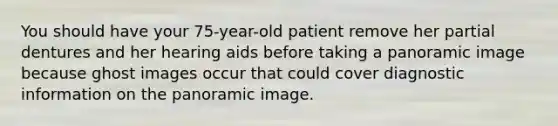 You should have your 75-year-old patient remove her partial dentures and her hearing aids before taking a panoramic image because ghost images occur that could cover diagnostic information on the panoramic image.