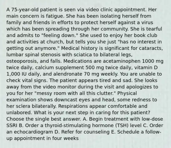 A 75-year-old patient is seen via video clinic appointment. Her main concern is fatigue. She has been isolating herself from family and friends in efforts to protect herself against a virus which has been spreading through her community. She is tearful and admits to "feeling down." She used to enjoy her book club and activities at church, but tells you she just "has no interest in getting out anymore." Medical history is significant for cataracts, lumbar spinal stenosis with sciatica to bilateral legs, osteoporosis, and falls. Medications are acetaminophen 1000 mg twice daily, calcium supplement 500 mg twice daily, vitamin D 1,000 IU daily, and alendronate 70 mg weekly. You are unable to check vital signs. The patient appears tired and sad. She looks away from the video monitor during the visit and apologizes to you for her "messy room with all this clutter." Physical examination shows downcast eyes and head, some redness to her sclera bilaterally. Respirations appear comfortable and unlabored. What is your next step in caring for this patient? Choose the single best answer. A. Begin treatment with low-dose SSRI B. Order a thyroid-stimulating hormone (TSH) level C. Order an echocardiogram D. Refer for counseling E. Schedule a follow-up appointment in four weeks