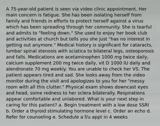 A 75-year-old patient is seen via video clinic appointment. Her main concern is fatigue. She has been isolating herself from family and friends in efforts to protect herself against a virus which has been spreading through her community. She is tearful and admits to "feeling down." She used to enjoy her book club and activities at church but tells you she just "has no interest in getting out anymore." Medical history is significant for cataracts, lumbar spinal stenosis with sciatica to bilateral legs, osteoporosis and falls. Medications are acetaminophen 1000 mg twice daily, calcium supplement 200 mg twice daily, vit D 1000 IU daily and alendronate 70 mg weekly. You are unable to check her VS. The patient appears tired and sad. She looks away from the video monitor during the visit and apologizes to you for her "messy room with all this clutter." Physical exam shows downcast eyes and head, some redness to her sclera bilaterally. Respirations appear comfortable and unlabored. What is your next step in caring for this patient? a. Begin treatment with a low dose SSRI b. Order a thyroid stimulating hormone level c. Order an echo d. Refer for counseling e. Schedule a f/u appt in 4 weeks