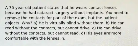 A 75-year-old patient states that he wears contact lenses because he had cataract surgery without implants. You need to remove the contacts for part of the exam, but the patient objects. Why? a) He is virtually blind without them. b) He can read without the contacts, but cannot drive. c) He can drive without the contacts, but cannot read. d) His eyes are more comfortable with the lenses in.