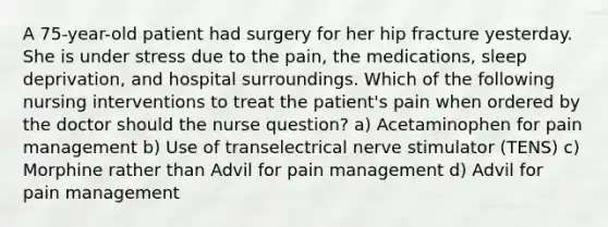 A 75-year-old patient had surgery for her hip fracture yesterday. She is under stress due to the pain, the medications, sleep deprivation, and hospital surroundings. Which of the following nursing interventions to treat the patient's pain when ordered by the doctor should the nurse question? a) Acetaminophen for pain management b) Use of transelectrical nerve stimulator (TENS) c) Morphine rather than Advil for pain management d) Advil for pain management