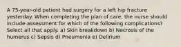 A 75-year-old patient had surgery for a left hip fracture yesterday. When completing the plan of care, the nurse should include assessment for which of the following complications? Select all that apply. a) Skin breakdown b) Necrosis of the humerus c) Sepsis d) Pneumonia e) Delirium