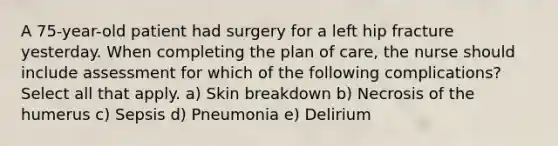 A 75-year-old patient had surgery for a left hip fracture yesterday. When completing the plan of care, the nurse should include assessment for which of the following complications? Select all that apply. a) Skin breakdown b) Necrosis of the humerus c) Sepsis d) Pneumonia e) Delirium