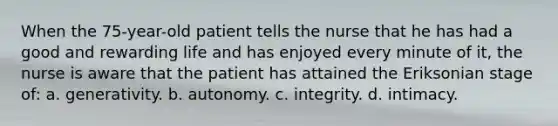 When the 75-year-old patient tells the nurse that he has had a good and rewarding life and has enjoyed every minute of it, the nurse is aware that the patient has attained the Eriksonian stage of: a. generativity. b. autonomy. c. integrity. d. intimacy.