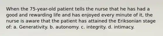 When the 75-year-old patient tells the nurse that he has had a good and rewarding life and has enjoyed every minute of it, the nurse is aware that the patient has attained the Eriksonian stage of: a. Generativity. b. autonomy. c. integrity. d. intimacy.