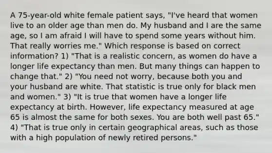 A 75-year-old white female patient says, "I've heard that women live to an older age than men do. My husband and I are the same age, so I am afraid I will have to spend some years without him. That really worries me." Which response is based on correct information? 1) "That is a realistic concern, as women do have a longer life expectancy than men. But many things can happen to change that." 2) "You need not worry, because both you and your husband are white. That statistic is true only for black men and women." 3) "It is true that women have a longer life expectancy at birth. However, life expectancy measured at age 65 is almost the same for both sexes. You are both well past 65." 4) "That is true only in certain geographical areas, such as those with a high population of newly retired persons."