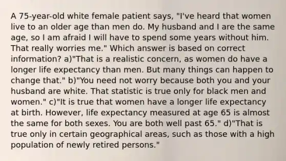 A 75-year-old white female patient says, "I've heard that women live to an older age than men do. My husband and I are the same age, so I am afraid I will have to spend some years without him. That really worries me." Which answer is based on correct information? a)"That is a realistic concern, as women do have a longer life expectancy than men. But many things can happen to change that." b)"You need not worry because both you and your husband are white. That statistic is true only for black men and women." c)"It is true that women have a longer life expectancy at birth. However, life expectancy measured at age 65 is almost the same for both sexes. You are both well past 65." d)"That is true only in certain geographical areas, such as those with a high population of newly retired persons."