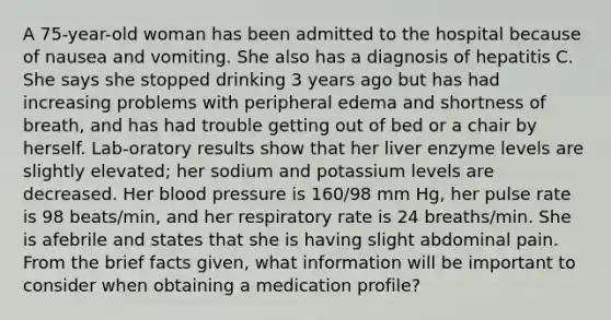 A 75-year-old woman has been admitted to the hospital because of nausea and vomiting. She also has a diagnosis of hepatitis C. She says she stopped drinking 3 years ago but has had increasing problems with peripheral edema and shortness of breath, and has had trouble getting out of bed or a chair by herself. Lab-oratory results show that her liver enzyme levels are slightly elevated; her sodium and potassium levels are decreased. Her blood pressure is 160/98 mm Hg, her pulse rate is 98 beats/min, and her respiratory rate is 24 breaths/min. She is afebrile and states that she is having slight abdominal pain. From the brief facts given, what information will be important to consider when obtaining a medication profile?