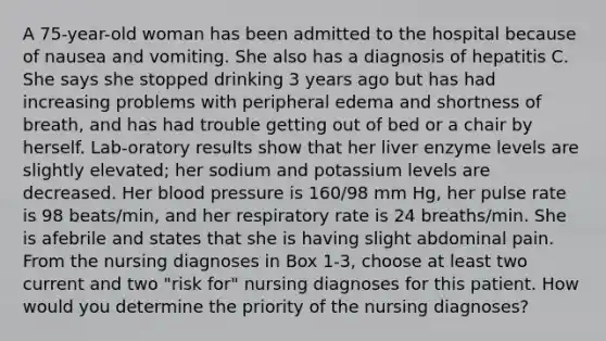 A 75-year-old woman has been admitted to the hospital because of nausea and vomiting. She also has a diagnosis of hepatitis C. She says she stopped drinking 3 years ago but has had increasing problems with peripheral edema and shortness of breath, and has had trouble getting out of bed or a chair by herself. Lab-oratory results show that her liver enzyme levels are slightly elevated; her sodium and potassium levels are decreased. Her blood pressure is 160/98 mm Hg, her pulse rate is 98 beats/min, and her respiratory rate is 24 breaths/min. She is afebrile and states that she is having slight abdominal pain. From the nursing diagnoses in Box 1-3, choose at least two current and two "risk for" nursing diagnoses for this patient. How would you determine the priority of the nursing diagnoses?