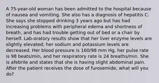 A 75-year-old woman has been admitted to the hospital because of nausea and vomiting. She also has a diagnosis of hepatitis C. She says she stopped drinking 3 years ago but has had increasing problems with peripheral edema and shortness of breath, and has had trouble getting out of bed or a chair by herself. Lab-oratory results show that her liver enzyme levels are slightly elevated; her sodium and potassium levels are decreased. Her blood pressure is 160/98 mm Hg, her pulse rate is 98 beats/min, and her respiratory rate is 24 breaths/min. She is afebrile and states that she is having slight abdominal pain. After the patient receives the dose of furosemide, what will you do?