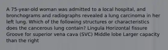 A 75-year-old woman was admitted to a local hospital, and bronchograms and radiographs revealed a lung carcinoma in her left lung. Which of the following structures or characteristics does the cancerous lung contain? Lingula Horizontal fissure Groove for superior vena cava (SVC) Middle lobe Larger capacity than the right