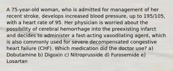 A 75-year-old woman, who is admitted for management of her recent stroke, develops increased blood pressure, up to 195/105, with a heart rate of 95. Her physician is worried about the possibility of cerebral hemorrhage into the preexisting infarct and decides to administer a fast-acting vasodilating agent, which is also commonly used for severe decompensated congestive heart failure (CHF). Which medication did the doctor use? a) Dobutamine b) Digoxin c) Nitroprusside d) Furosemide e) Losartan