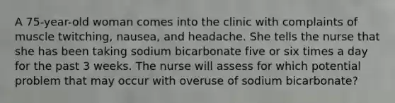 A 75-year-old woman comes into the clinic with complaints of muscle twitching, nausea, and headache. She tells the nurse that she has been taking sodium bicarbonate five or six times a day for the past 3 weeks. The nurse will assess for which potential problem that may occur with overuse of sodium bicarbonate?