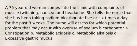 A 75-year-old woman comes into the clinic with complaints of muscle twitching, nausea, and headache. She tells the nurse that she has been taking sodium bicarbonate five or six times a day for the past 3 weeks. The nurse will assess for which potential problem that may occur with overuse of sodium bicarbonate? a. Constipation b. Metabolic acidosis c. Metabolic alkalosis d. Excessive gastric mucus