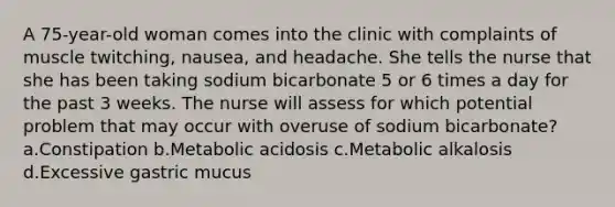 A 75-year-old woman comes into the clinic with complaints of muscle twitching, nausea, and headache. She tells the nurse that she has been taking sodium bicarbonate 5 or 6 times a day for the past 3 weeks. The nurse will assess for which potential problem that may occur with overuse of sodium bicarbonate? a.Constipation b.Metabolic acidosis c.Metabolic alkalosis d.Excessive gastric mucus