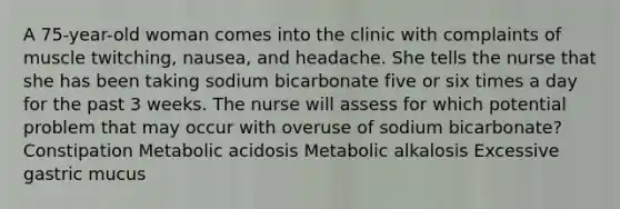 A 75-year-old woman comes into the clinic with complaints of muscle twitching, nausea, and headache. She tells the nurse that she has been taking sodium bicarbonate five or six times a day for the past 3 weeks. The nurse will assess for which potential problem that may occur with overuse of sodium bicarbonate? Constipation Metabolic acidosis Metabolic alkalosis Excessive gastric mucus