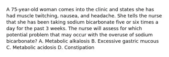 A 75-year-old woman comes into the clinic and states she has had muscle twitching, nausea, and headache. She tells the nurse that she has been taking sodium bicarbonate five or six times a day for the past 3 weeks. The nurse will assess for which potential problem that may occur with the overuse of sodium bicarbonate? A. Metabolic alkalosis B. Excessive gastric mucous C. Metabolic acidosis D. Constipation