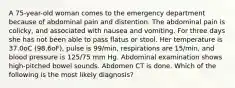 A 75-year-old woman comes to the emergency department because of abdominal pain and distention. The abdominal pain is colicky, and associated with nausea and vomiting. For three days she has not been able to pass flatus or stool. Her temperature is 37.0oC (98.6oF), pulse is 99/min, respirations are 15/min, and blood pressure is 125/75 mm Hg. Abdominal examination shows high-pitched bowel sounds. Abdomen CT is done. Which of the following is the most likely diagnosis?