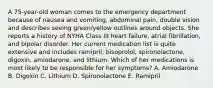 A 75-year-old woman comes to the emergency department because of nausea and vomiting, abdominal pain, double vision and describes seeing green/yellow outlines around objects. She reports a history of NYHA Class III heart failure, atrial fibrillation, and bipolar disorder. Her current medication list is quite extensive and includes ramipril, bisoprolol, spironolactone, digoxin, amiodarone, and lithium. Which of her medications is most likely to be responsible for her symptoms? A. Amiodarone B. Digoxin C. Lithium D. Spironolactone E. Ramipril