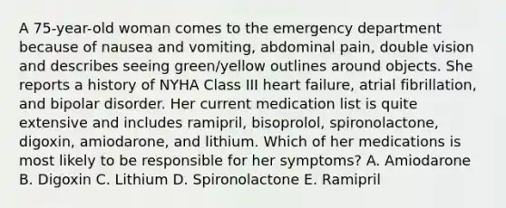 A 75-year-old woman comes to the emergency department because of nausea and vomiting, abdominal pain, double vision and describes seeing green/yellow outlines around objects. She reports a history of NYHA Class III heart failure, atrial fibrillation, and bipolar disorder. Her current medication list is quite extensive and includes ramipril, bisoprolol, spironolactone, digoxin, amiodarone, and lithium. Which of her medications is most likely to be responsible for her symptoms? A. Amiodarone B. Digoxin C. Lithium D. Spironolactone E. Ramipril