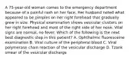 A 75-year-old woman comes to the emergency department because of a painful rash on her face. Her husband noted what appeared to be pimples on her right forehead that gradually grew in size. Physical examination shows vesicular clusters on her right forehead and most of the right side of her nose. Vital signs are normal, no fever. Which of the following is the next best diagnostic step in this patient? A. Ophthalmic fluoresceine examination B. Viral culture of the peripheral blood C. Viral polymerase chain reaction of the vesicular discharge D. Tzank smear of the vesicular discharge