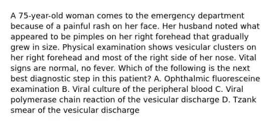 A 75-year-old woman comes to the emergency department because of a painful rash on her face. Her husband noted what appeared to be pimples on her right forehead that gradually grew in size. Physical examination shows vesicular clusters on her right forehead and most of the right side of her nose. Vital signs are normal, no fever. Which of the following is the next best diagnostic step in this patient? A. Ophthalmic fluoresceine examination B. Viral culture of the peripheral blood C. Viral polymerase chain reaction of the vesicular discharge D. Tzank smear of the vesicular discharge