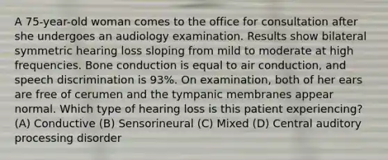 A 75-year-old woman comes to the office for consultation after she undergoes an audiology examination. Results show bilateral symmetric hearing loss sloping from mild to moderate at high frequencies. Bone conduction is equal to air conduction, and speech discrimination is 93%. On examination, both of her ears are free of cerumen and the tympanic membranes appear normal. Which type of hearing loss is this patient experiencing? (A) Conductive (B) Sensorineural (C) Mixed (D) Central auditory processing disorder