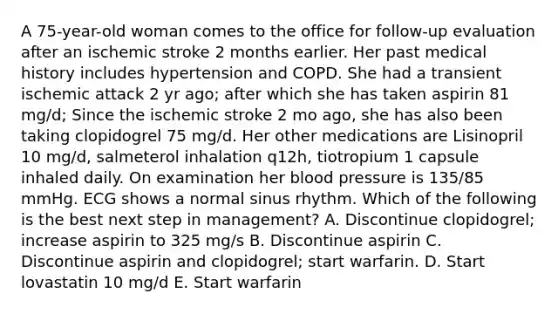 A 75-year-old woman comes to the office for follow-up evaluation after an ischemic stroke 2 months earlier. Her past medical history includes hypertension and COPD. She had a transient ischemic attack 2 yr ago; after which she has taken aspirin 81 mg/d; Since the ischemic stroke 2 mo ago, she has also been taking clopidogrel 75 mg/d. Her other medications are Lisinopril 10 mg/d, salmeterol inhalation q12h, tiotropium 1 capsule inhaled daily. On examination her blood pressure is 135/85 mmHg. ECG shows a normal sinus rhythm. Which of the following is the best next step in management? A. Discontinue clopidogrel; increase aspirin to 325 mg/s B. Discontinue aspirin C. Discontinue aspirin and clopidogrel; start warfarin. D. Start lovastatin 10 mg/d E. Start warfarin