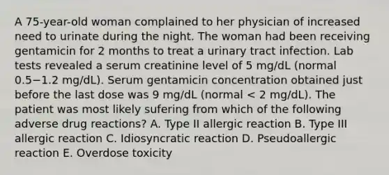 A 75-year-old woman complained to her physician of increased need to urinate during the night. The woman had been receiving gentamicin for 2 months to treat a urinary tract infection. Lab tests revealed a serum creatinine level of 5 mg/dL (normal 0.5−1.2 mg/dL). Serum gentamicin concentration obtained just before the last dose was 9 mg/dL (normal < 2 mg/dL). The patient was most likely sufering from which of the following adverse drug reactions? A. Type II allergic reaction B. Type III allergic reaction C. Idiosyncratic reaction D. Pseudoallergic reaction E. Overdose toxicity