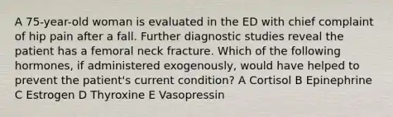 A 75-year-old woman is evaluated in the ED with chief complaint of hip pain after a fall. Further diagnostic studies reveal the patient has a femoral neck fracture. Which of the following hormones, if administered exogenously, would have helped to prevent the patient's current condition? A Cortisol B Epinephrine C Estrogen D Thyroxine E Vasopressin