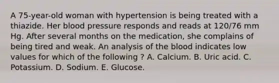 A 75-year-old woman with hypertension is being treated with a thiazide. Her blood pressure responds and reads at 120/76 mm Hg. After several months on the medication, she complains of being tired and weak. An analysis of the blood indicates low values for which of the following ? A. Calcium. B. Uric acid. C. Potassium. D. Sodium. E. Glucose.