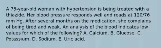 A 75-year-old woman with hypertension is being treated with a thiazide. Her blood pressure responds well and reads at 120/76 mm Hg. After several months on the medication, she complains of being tired and weak. An analysis of the blood indicates low values for which of the following? A. Calcium. B. Glucose. C. Potassium. D. Sodium. E. Uric acid.