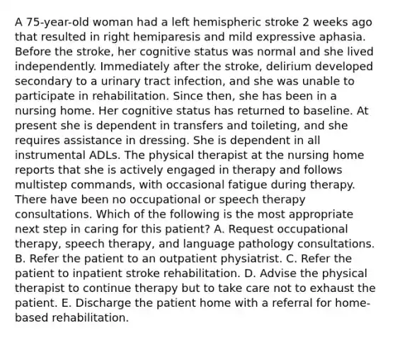 A 75-year-old woman had a left hemispheric stroke 2 weeks ago that resulted in right hemiparesis and mild expressive aphasia. Before the stroke, her cognitive status was normal and she lived independently. Immediately after the stroke, delirium developed secondary to a urinary tract infection, and she was unable to participate in rehabilitation. Since then, she has been in a nursing home. Her cognitive status has returned to baseline. At present she is dependent in transfers and toileting, and she requires assistance in dressing. She is dependent in all instrumental ADLs. The physical therapist at the nursing home reports that she is actively engaged in therapy and follows multistep commands, with occasional fatigue during therapy. There have been no occupational or speech therapy consultations. Which of the following is the most appropriate next step in caring for this patient? A. Request occupational therapy, speech therapy, and language pathology consultations. B. Refer the patient to an outpatient physiatrist. C. Refer the patient to inpatient stroke rehabilitation. D. Advise the physical therapist to continue therapy but to take care not to exhaust the patient. E. Discharge the patient home with a referral for home-based rehabilitation.