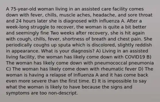 A 75-year-old woman living in an assisted care facility comes down with fever, chills, muscle aches, headache, and sore throat and 24 hours later she is diagnosed with influenza A. After a week-long struggle to recover, the woman is quite a bit better and seemingly fine Two weeks after recovery, she is hit again with cough, chills, fever, shortness of breath and chest pain. She periodically coughs up sputa which is discolored, slightly reddish in appearance. What is your diagnosis? A) Living in an assisted living facility, the woman has likely come down with COVID19 B) The woman has likely come down with pneumococcal pneumonia C) The woman has likely come down with rheumatic fever D) The woman is having a relapse of Influenza A and it has come back even more severe than the first time. E) It is impossible to say what the woman is likely to have because the signs and symptoms are too non-descript.