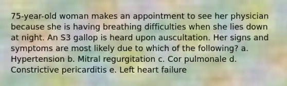 75-year-old woman makes an appointment to see her physician because she is having breathing difficulties when she lies down at night. An S3 gallop is heard upon auscultation. Her signs and symptoms are most likely due to which of the following? a. Hypertension b. Mitral regurgitation c. Cor pulmonale d. Constrictive pericarditis e. Left heart failure