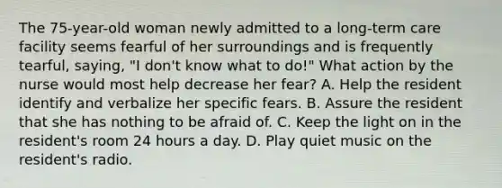 The 75-year-old woman newly admitted to a long-term care facility seems fearful of her surroundings and is frequently tearful, saying, "I don't know what to do!" What action by the nurse would most help decrease her fear? A. Help the resident identify and verbalize her specific fears. B. Assure the resident that she has nothing to be afraid of. C. Keep the light on in the resident's room 24 hours a day. D. Play quiet music on the resident's radio.