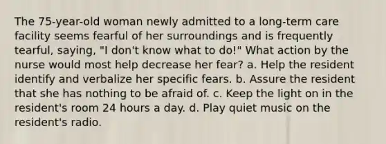 The 75-year-old woman newly admitted to a long-term care facility seems fearful of her surroundings and is frequently tearful, saying, "I don't know what to do!" What action by the nurse would most help decrease her fear? a. Help the resident identify and verbalize her specific fears. b. Assure the resident that she has nothing to be afraid of. c. Keep the light on in the resident's room 24 hours a day. d. Play quiet music on the resident's radio.