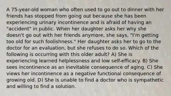 A 75-year-old woman who often used to go out to dinner with her friends has stopped from going out because she has been experiencing urinary incontinence and is afraid of having an "accident" in public. When her daughter asks her why she doesn't go out with her friends anymore, she says, "I'm getting too old for such foolishness." Her daughter asks her to go to the doctor for an evaluation, but she refuses to do so. Which of the following is occurring with this older adult? A) She is experiencing learned helplessness and low self-efficacy. B) She sees incontinence as an inevitable consequence of aging. C) She views her incontinence as a negative functional consequence of growing old. D) She is unable to find a doctor who is sympathetic and willing to find a solution.