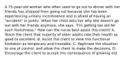 A 75-year-old woman who often used to go out to dinner with her friends has stopped from going out because she has been experiencing urinary incontinence and is afraid of having an "accident" in public. When her child asks her why she doesn't go out with her friends anymore, she says, "I'm getting too old for such foolishness." How can the nurse best assist this client? A. Teach the client that majority of older adults rate their health as good to excellent. B. Assist the client to view this functional limitation as temporary and treatable. C. Rephrase the situation to one of control, and allow the client to make the decisions. D. Encourage the client to accept this consequence of growing old.