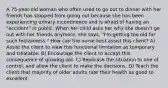 A 75-year-old woman who often used to go out to dinner with her friends has stopped from going out because she has been experiencing urinary incontinence and is afraid of having an "accident" in public. When her child asks her why she doesn't go out with her friends anymore, she says, "I'm getting too old for such foolishness." How can the nurse best assist this client? A) Assist the client to view this functional limitation as temporary and treatable. B) Encourage the client to accept this consequence of growing old. C) Rephrase the situation to one of control, and allow the client to make the decisions. D) Teach the client that majority of older adults rate their health as good to excellent