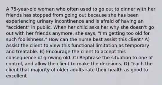 A 75-year-old woman who often used to go out to dinner with her friends has stopped from going out because she has been experiencing urinary incontinence and is afraid of having an "accident" in public. When her child asks her why she doesn't go out with her friends anymore, she says, "I'm getting too old for such foolishness." How can the nurse best assist this client? A) Assist the client to view this functional limitation as temporary and treatable. B) Encourage the client to accept this consequence of growing old. C) Rephrase the situation to one of control, and allow the client to make the decisions. D) Teach the client that majority of older adults rate their health as good to excellent