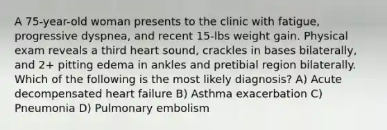 A 75-year-old woman presents to the clinic with fatigue, progressive dyspnea, and recent 15-lbs weight gain. Physical exam reveals a third heart sound, crackles in bases bilaterally, and 2+ pitting edema in ankles and pretibial region bilaterally. Which of the following is the most likely diagnosis? A) Acute decompensated heart failure B) Asthma exacerbation C) Pneumonia D) Pulmonary embolism