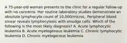 A 75-year-old woman presents to the clinic for a regular follow-up with no concerns. Her routine laboratory studies demonstrate an absolute lymphocyte count of 10,000/microL. Peripheral blood smear reveals lymphocytosis with smudge cells. Which of the following is the most likely diagnosis? A. Acute lymphocytic leukemia B. Acute myelogenous leukemia C. Chronic lymphocytic leukemia D. Chronic myelogenous leukemia