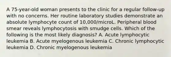 A 75-year-old woman presents to the clinic for a regular follow-up with no concerns. Her routine laboratory studies demonstrate an absolute lymphocyte count of 10,000/microL. Peripheral blood smear reveals lymphocytosis with smudge cells. Which of the following is the most likely diagnosis? A. Acute lymphocytic leukemia B. Acute myelogenous leukemia C. Chronic lymphocytic leukemia D. Chronic myelogenous leukemia