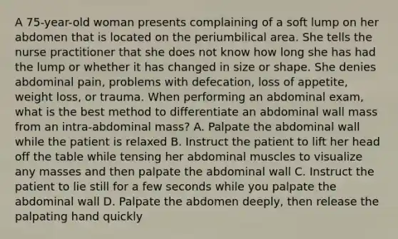 A 75-year-old woman presents complaining of a soft lump on her abdomen that is located on the periumbilical area. She tells the nurse practitioner that she does not know how long she has had the lump or whether it has changed in size or shape. She denies abdominal pain, problems with defecation, loss of appetite, weight loss, or trauma. When performing an abdominal exam, what is the best method to differentiate an abdominal wall mass from an intra-abdominal mass? A. Palpate the abdominal wall while the patient is relaxed B. Instruct the patient to lift her head off the table while tensing her abdominal muscles to visualize any masses and then palpate the abdominal wall C. Instruct the patient to lie still for a few seconds while you palpate the abdominal wall D. Palpate the abdomen deeply, then release the palpating hand quickly