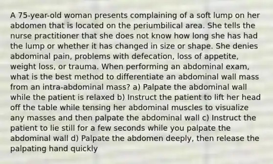 A 75-year-old woman presents complaining of a soft lump on her abdomen that is located on the periumbilical area. She tells the nurse practitioner that she does not know how long she has had the lump or whether it has changed in size or shape. She denies abdominal pain, problems with defecation, loss of appetite, weight loss, or trauma. When performing an abdominal exam, what is the best method to differentiate an abdominal wall mass from an intra-abdominal mass? a) Palpate the abdominal wall while the patient is relaxed b) Instruct the patient to lift her head off the table while tensing her abdominal muscles to visualize any masses and then palpate the abdominal wall c) Instruct the patient to lie still for a few seconds while you palpate the abdominal wall d) Palpate the abdomen deeply, then release the palpating hand quickly