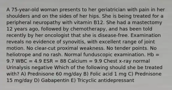 A 75-year-old woman presents to her geriatrician with pain in her shoulders and on the sides of her hips. She is being treated for a peripheral neuropathy with vitamin B12. She had a mastectomy 12 years ago, followed by chemotherapy, and has been told recently by her oncologist that she is disease-free. Examination reveals no evidence of synovitis, with excellent range of joint motion. No clear-cut proximal weakness. No tender points. No heliotrope and no rash. Normal funduscopic examination. Hb = 9.7 WBC = 4.9 ESR = 88 Calcium = 9.9 Chest x-ray normal Urinalysis negative Which of the following should she be treated with? A) Prednisone 60 mg/day B) Folic acid 1 mg C) Prednisone 15 mg/day D) Gabapentin E) Tricyclic antidepressant